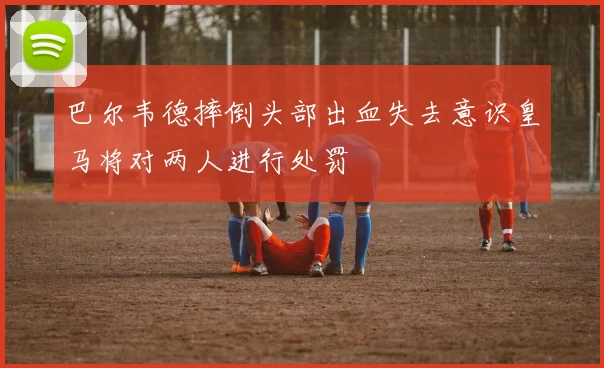 巴尔韦德摔倒头部出血失去意识皇马将对两人进行处罚