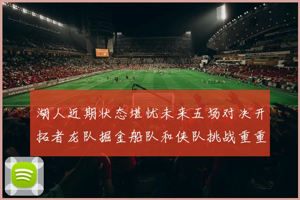 湖人近期状态堪忧未来五场对决开拓者龙队掘金船队和侠队挑战重重