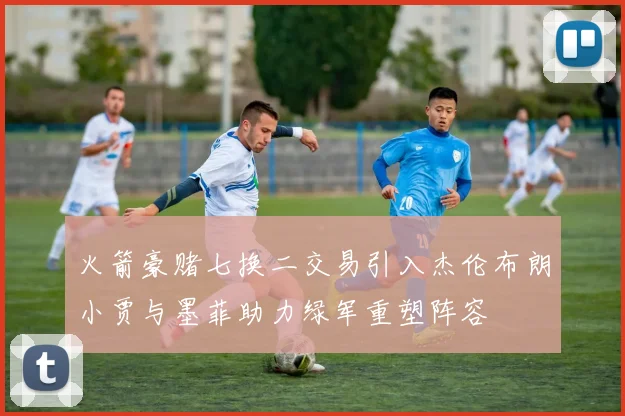 火箭豪赌七换二交易引入杰伦布朗小贾与墨菲助力绿军重塑阵容