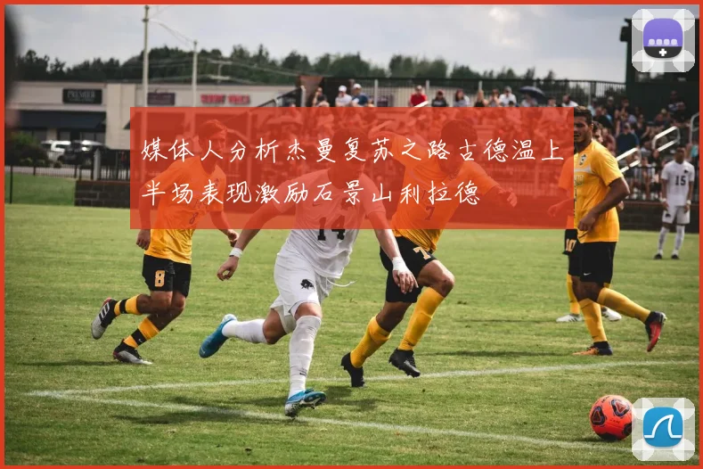 媒体人分析杰曼复苏之路古德温上半场表现激励石景山利拉德