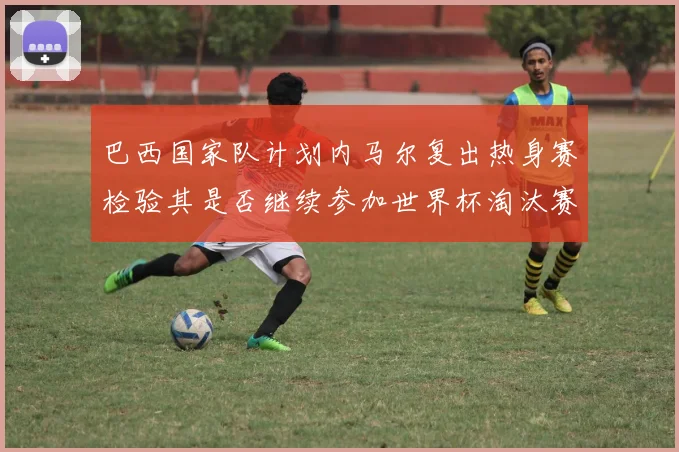 巴西国家队计划内马尔复出热身赛检验其是否继续参加世界杯淘汰赛