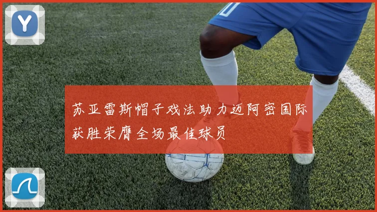 苏亚雷斯帽子戏法助力迈阿密国际获胜荣膺全场最佳球员
