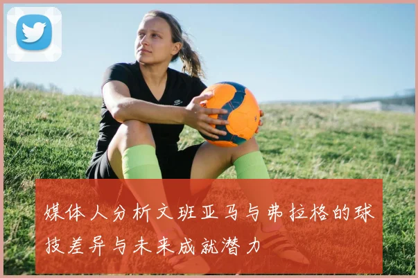 媒体人分析文班亚马与弗拉格的球技差异与未来成就潜力