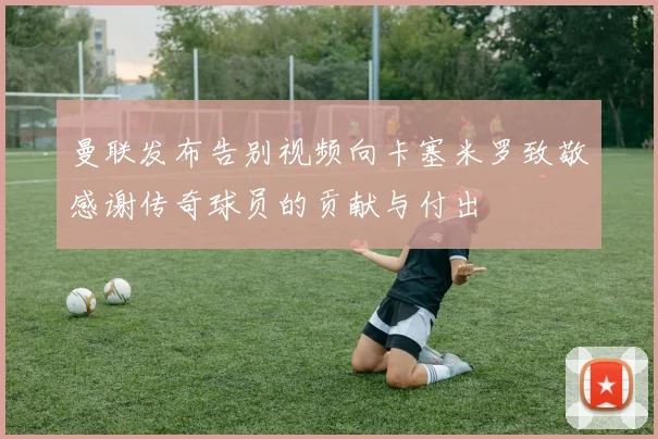 曼联发布告别视频向卡塞米罗致敬感谢传奇球员的贡献与付出