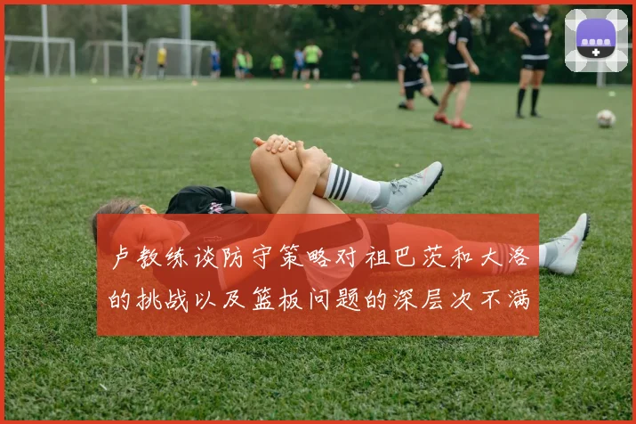 卢教练谈防守策略对祖巴茨和大洛的挑战以及篮板问题的深层次不满