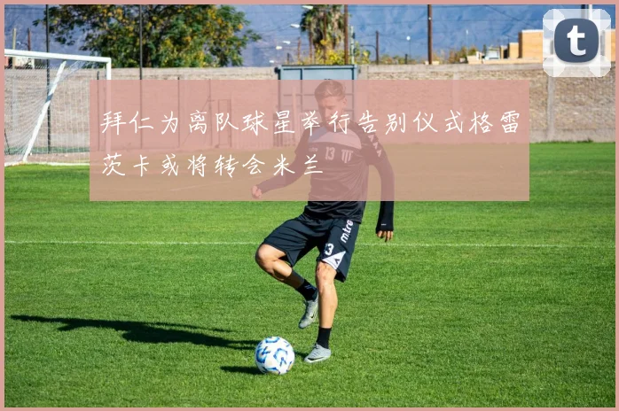 拜仁为离队球星举行告别仪式格雷茨卡或将转会米兰