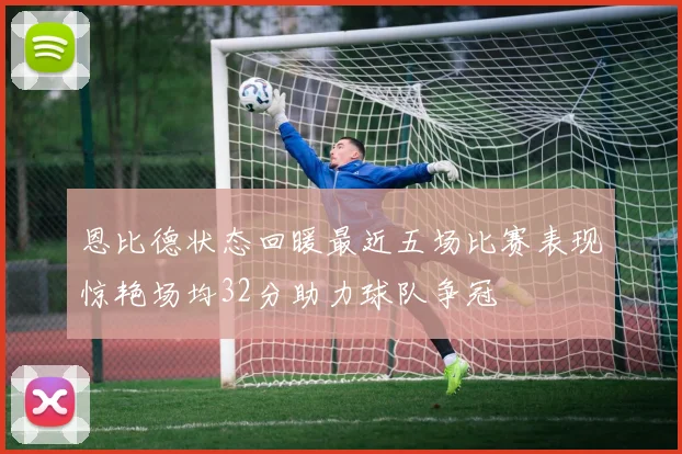 恩比德状态回暖最近五场比赛表现惊艳场均32分助力球队争冠