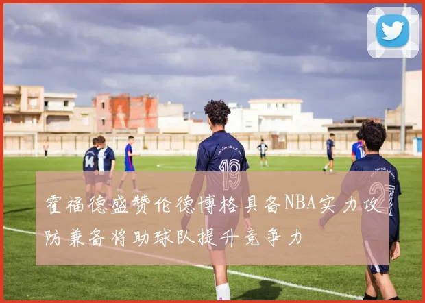 霍福德盛赞伦德博格具备NBA实力攻防兼备将助球队提升竞争力