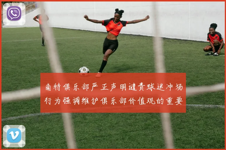 南特俱乐部严正声明谴责球迷冲场行为强调维护俱乐部价值观的重要性