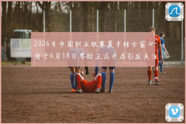 2026年中国职业联赛夏季转会窗口将于6月18日零时正式开启引发关注