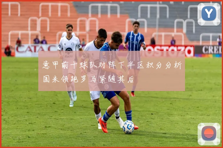 意甲前十球队对阵下半区积分分析国米领跑罗马紧随其后