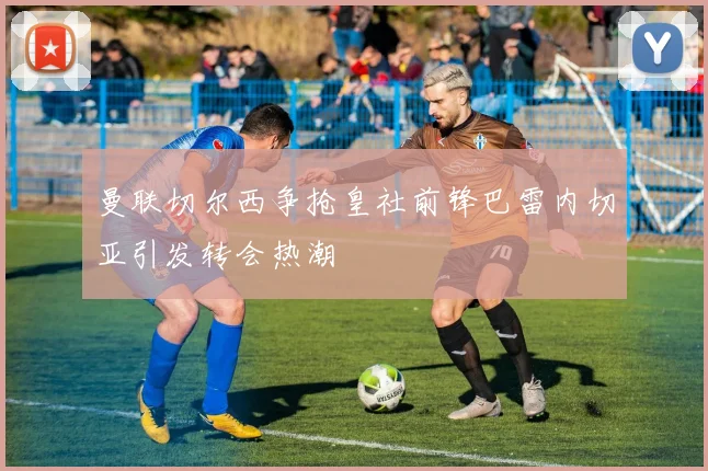 曼联切尔西争抢皇社前锋巴雷内切亚引发转会热潮