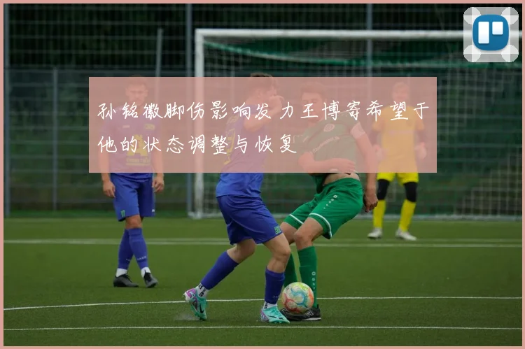 孙铭徽脚伤影响发力王博寄希望于他的状态调整与恢复