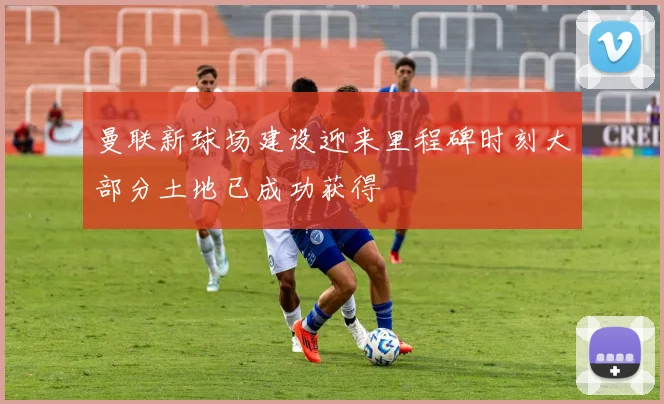 曼联新球场建设迎来里程碑时刻大部分土地已成功获得