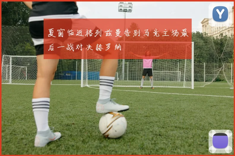 夏窗临近格列兹曼告别马竞主场最后一战对决赫罗纳