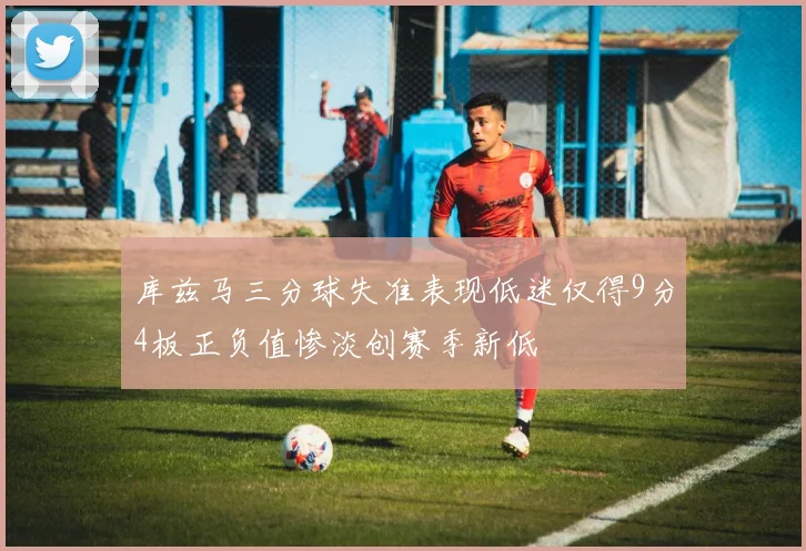 库兹马三分球失准表现低迷仅得9分4板正负值惨淡创赛季新低